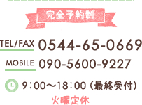 完全予約制 TEL/FAX 0544-65-0669 MOBILE 090-5600-9227 9：00～18：00 （最終受付） 火曜定休